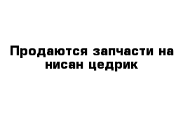 Продаются запчасти на нисан цедрик 